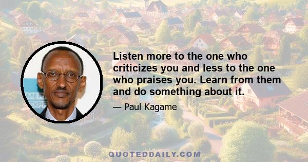 Listen more to the one who criticizes you and less to the one who praises you. Learn from them and do something about it.