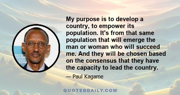 My purpose is to develop a country, to empower its population. It's from that same population that will emerge the man or woman who will succeed me. And they will be chosen based on the consensus that they have the