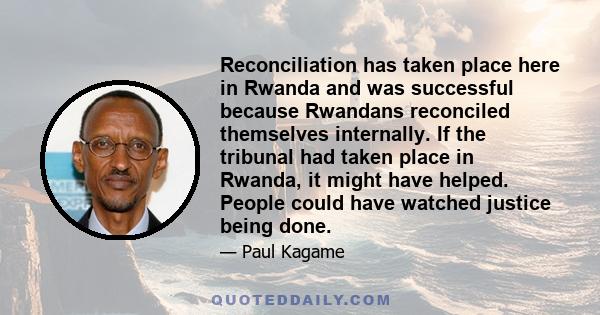 Reconciliation has taken place here in Rwanda and was successful because Rwandans reconciled themselves internally. If the tribunal had taken place in Rwanda, it might have helped. People could have watched justice