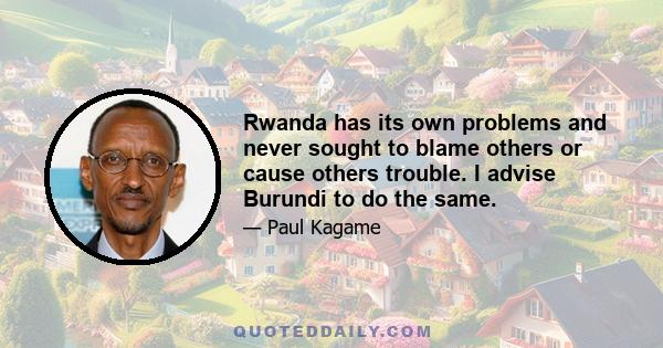 Rwanda has its own problems and never sought to blame others or cause others trouble. I advise Burundi to do the same.