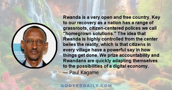 Rwanda is a very open and free country. Key to our recovery as a nation has a range of grassroots, citizen-centered polices we call homegrown solutions. The idea that Rwanda is highly controlled from the center belies