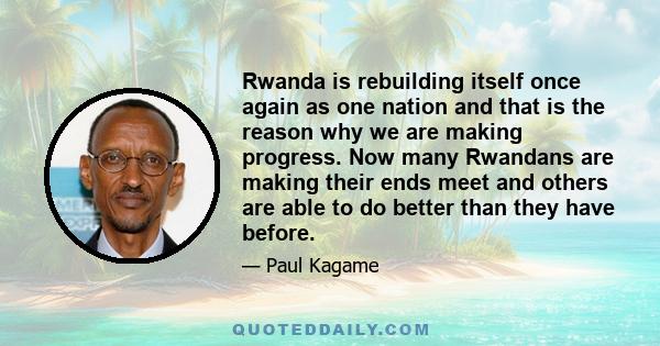 Rwanda is rebuilding itself once again as one nation and that is the reason why we are making progress. Now many Rwandans are making their ends meet and others are able to do better than they have before.