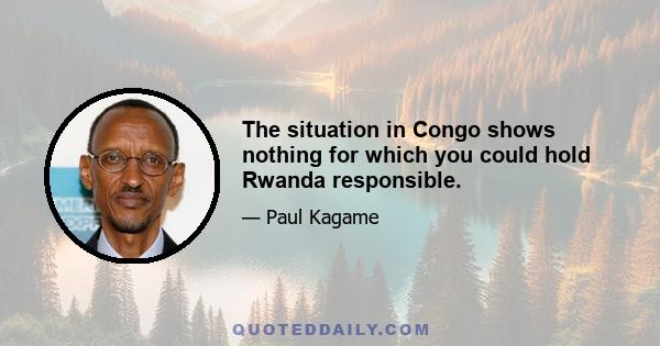 The situation in Congo shows nothing for which you could hold Rwanda responsible.