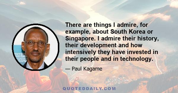 There are things I admire, for example, about South Korea or Singapore. I admire their history, their development and how intensively they have invested in their people and in technology.