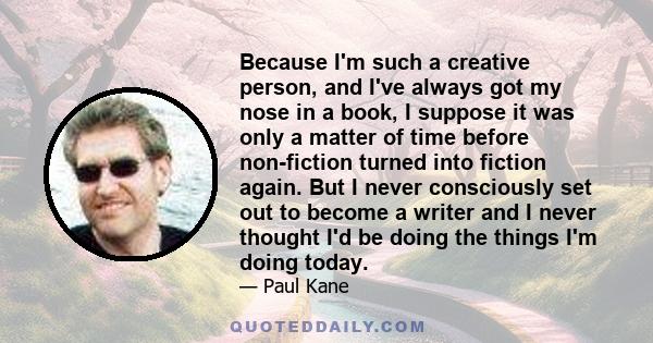 Because I'm such a creative person, and I've always got my nose in a book, I suppose it was only a matter of time before non-fiction turned into fiction again. But I never consciously set out to become a writer and I