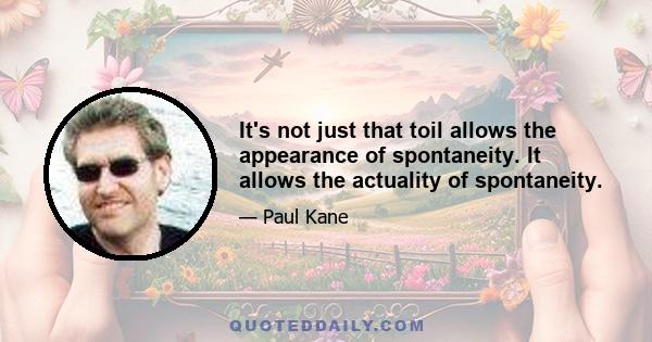 It's not just that toil allows the appearance of spontaneity. It allows the actuality of spontaneity.