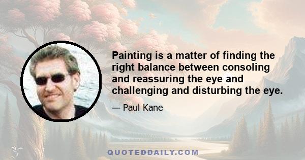 Painting is a matter of finding the right balance between consoling and reassuring the eye and challenging and disturbing the eye.