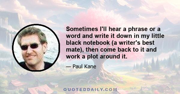 Sometimes I'll hear a phrase or a word and write it down in my little black notebook (a writer's best mate), then come back to it and work a plot around it.