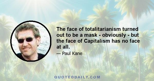 The face of totalitarianism turned out to be a mask - obviously - but the face of Capitalism has no face at all.