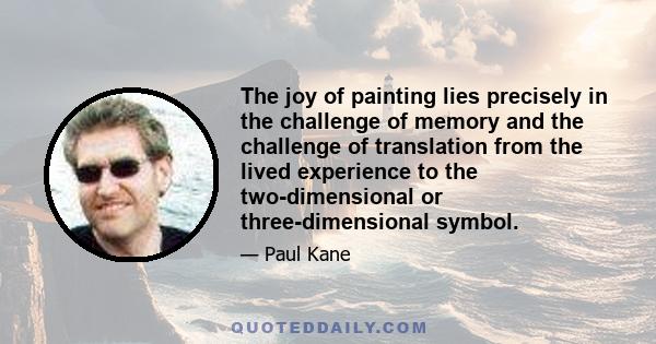 The joy of painting lies precisely in the challenge of memory and the challenge of translation from the lived experience to the two-dimensional or three-dimensional symbol.