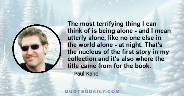 The most terrifying thing I can think of is being alone - and I mean utterly alone, like no one else in the world alone - at night. That's the nucleus of the first story in my collection and it's also where the title