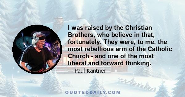 I was raised by the Christian Brothers, who believe in that, fortunately. They were, to me, the most rebellious arm of the Catholic Church - and one of the most liberal and forward thinking.