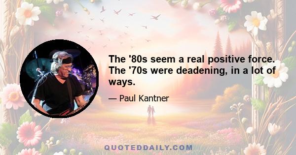 The '80s seem a real positive force. The '70s were deadening, in a lot of ways.