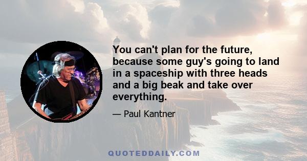 You can't plan for the future, because some guy's going to land in a spaceship with three heads and a big beak and take over everything.