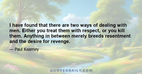 I have found that there are two ways of dealing with men. Either you treat them with respect, or you kill them. Anything in between merely breeds resentment and the desire for revenge.