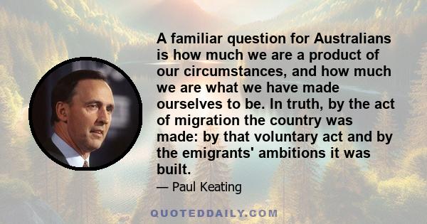 A familiar question for Australians is how much we are a product of our circumstances, and how much we are what we have made ourselves to be. In truth, by the act of migration the country was made: by that voluntary act 