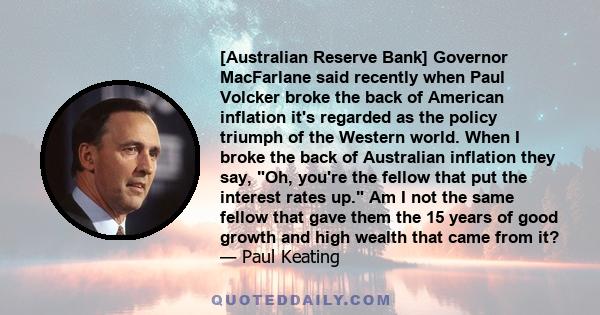 [Australian Reserve Bank] Governor MacFarlane said recently when Paul Volcker broke the back of American inflation it's regarded as the policy triumph of the Western world. When I broke the back of Australian inflation