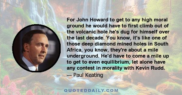 For John Howard to get to any high moral ground he would have to first climb out of the volcanic hole he's dug for himself over the last decade. You know, it's like one of those deep diamond mined holes in South Africa, 