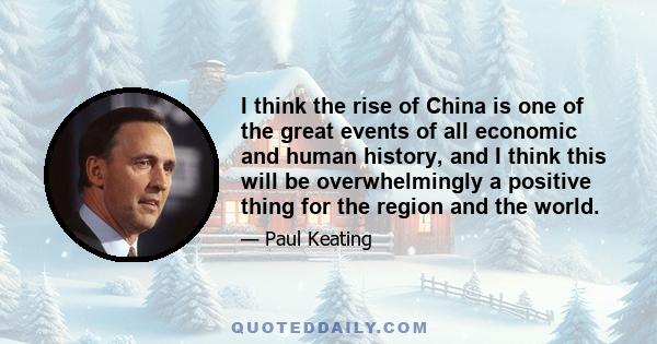 I think the rise of China is one of the great events of all economic and human history, and I think this will be overwhelmingly a positive thing for the region and the world.