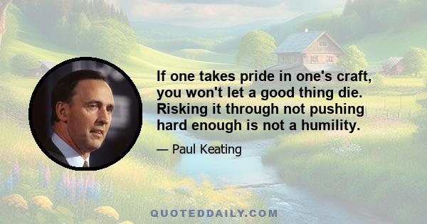 If one takes pride in one's craft, you won't let a good thing die. Risking it through not pushing hard enough is not a humility.