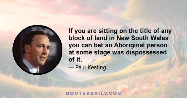 If you are sitting on the title of any block of land in New South Wales you can bet an Aboriginal person at some stage was dispossessed of it.