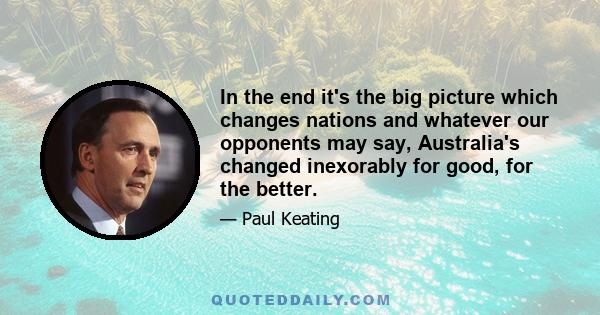 In the end it's the big picture which changes nations and whatever our opponents may say, Australia's changed inexorably for good, for the better.