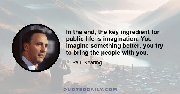 In the end, the key ingredient for public life is imagination. You imagine something better, you try to bring the people with you.