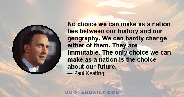 No choice we can make as a nation lies between our history and our geography. We can hardly change either of them. They are immutable. The only choice we can make as a nation is the choice about our future.