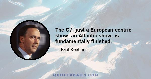 The G7, just a European centric show, an Atlantic show, is fundamentally finished.