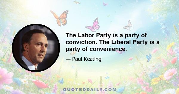 The Labor Party is a party of conviction. The Liberal Party is a party of convenience.