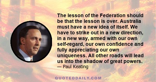 The lesson of the Federation should be that the lesson is over. Australia must have a new idea of itself. We have to strike out in a new direction, in a new way, armed with our own self-regard, our own confidence and