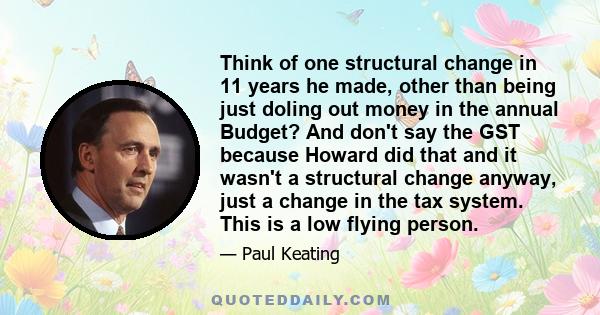 Think of one structural change in 11 years he made, other than being just doling out money in the annual Budget? And don't say the GST because Howard did that and it wasn't a structural change anyway, just a change in