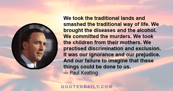 We took the traditional lands and smashed the traditional way of life. We brought the diseases and the alcohol. We committed the murders. We took the children from their mothers. We practised discrimination and