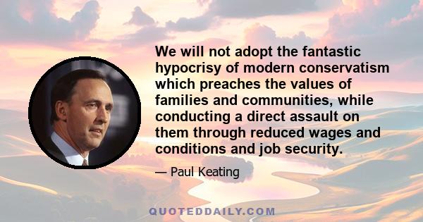 We will not adopt the fantastic hypocrisy of modern conservatism which preaches the values of families and communities, while conducting a direct assault on them through reduced wages and conditions and job security.