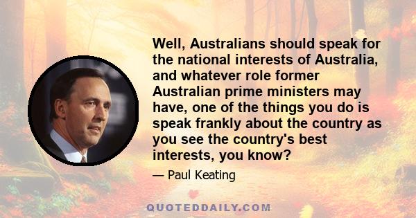 Well, Australians should speak for the national interests of Australia, and whatever role former Australian prime ministers may have, one of the things you do is speak frankly about the country as you see the country's