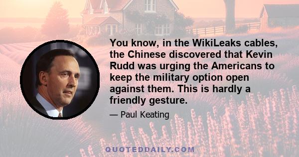 You know, in the WikiLeaks cables, the Chinese discovered that Kevin Rudd was urging the Americans to keep the military option open against them. This is hardly a friendly gesture.