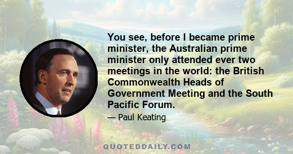 You see, before I became prime minister, the Australian prime minister only attended ever two meetings in the world: the British Commonwealth Heads of Government Meeting and the South Pacific Forum.