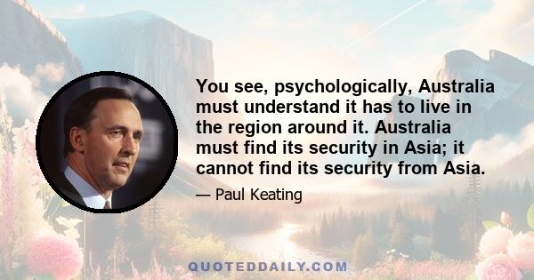 You see, psychologically, Australia must understand it has to live in the region around it. Australia must find its security in Asia; it cannot find its security from Asia.