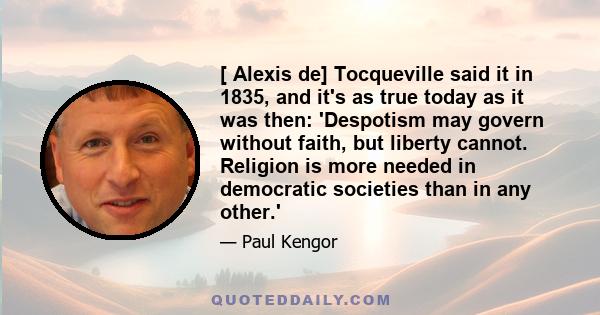 [ Alexis de] Tocqueville said it in 1835, and it's as true today as it was then: 'Despotism may govern without faith, but liberty cannot. Religion is more needed in democratic societies than in any other.'