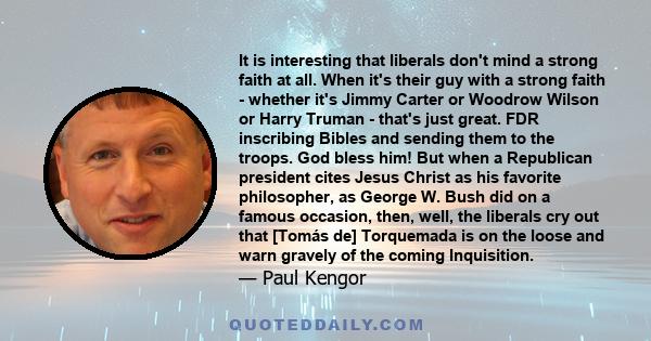 It is interesting that liberals don't mind a strong faith at all. When it's their guy with a strong faith - whether it's Jimmy Carter or Woodrow Wilson or Harry Truman - that's just great. FDR inscribing Bibles and