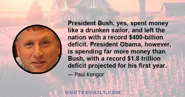 President Bush, yes, spent money like a drunken sailor, and left the nation with a record $400-billion deficit. President Obama, however, is spending far more money than Bush, with a record $1.8 trillion deficit