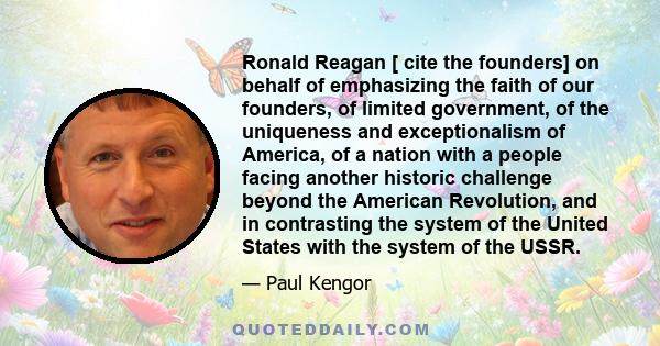 Ronald Reagan [ cite the founders] on behalf of emphasizing the faith of our founders, of limited government, of the uniqueness and exceptionalism of America, of a nation with a people facing another historic challenge