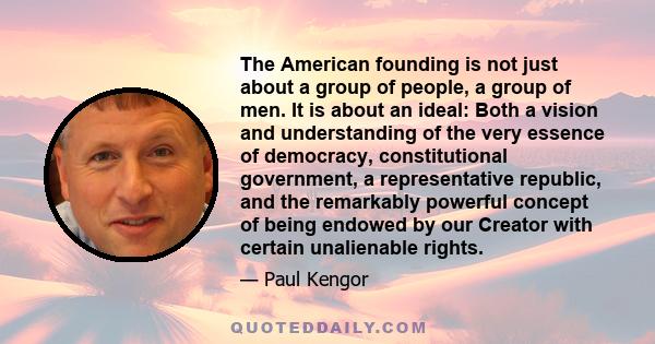 The American founding is not just about a group of people, a group of men. It is about an ideal: Both a vision and understanding of the very essence of democracy, constitutional government, a representative republic,