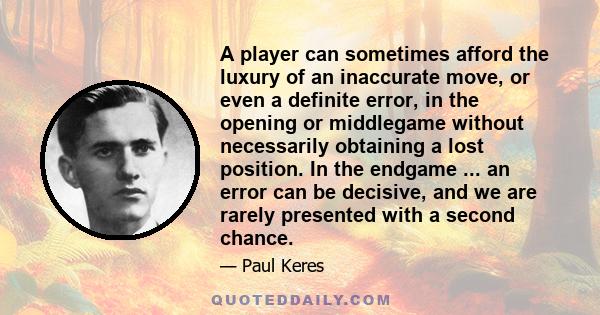 A player can sometimes afford the luxury of an inaccurate move, or even a definite error, in the opening or middlegame without necessarily obtaining a lost position. In the endgame ... an error can be decisive, and we