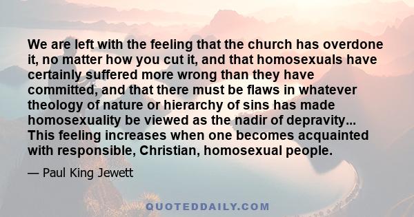 We are left with the feeling that the church has overdone it, no matter how you cut it, and that homosexuals have certainly suffered more wrong than they have committed, and that there must be flaws in whatever theology 