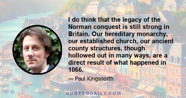 I do think that the legacy of the Norman conquest is still strong in Britain. Our hereditary monarchy, our established church, our ancient county structures, though hollowed out in many ways, are a direct result of what 