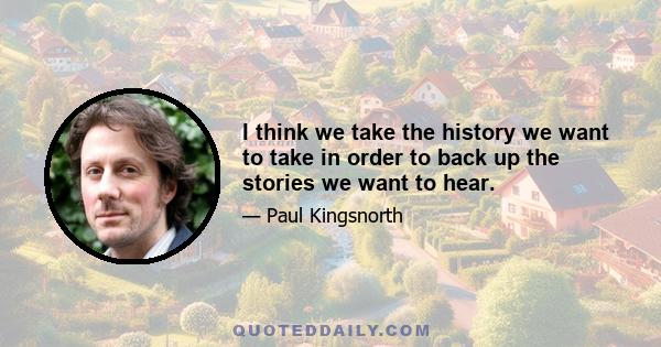 I think we take the history we want to take in order to back up the stories we want to hear.