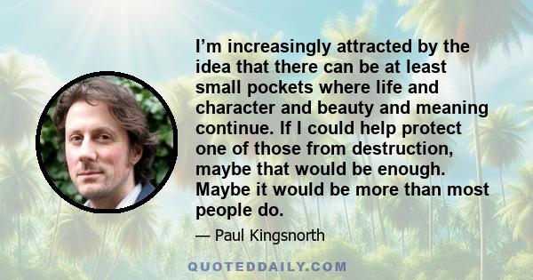 I’m increasingly attracted by the idea that there can be at least small pockets where life and character and beauty and meaning continue. If I could help protect one of those from destruction, maybe that would be