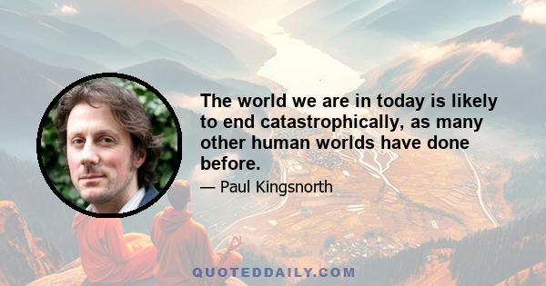 The world we are in today is likely to end catastrophically, as many other human worlds have done before.