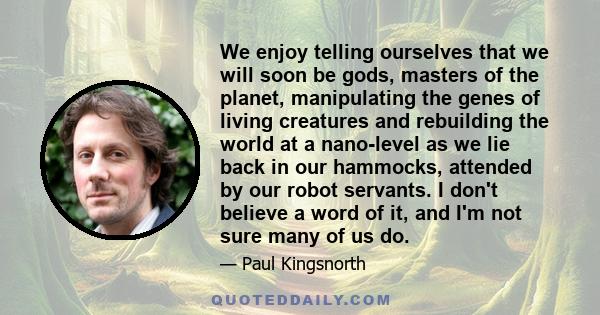 We enjoy telling ourselves that we will soon be gods, masters of the planet, manipulating the genes of living creatures and rebuilding the world at a nano-level as we lie back in our hammocks, attended by our robot